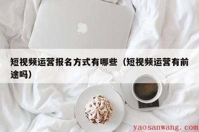 短视频运营报名方式有哪些(短视频运营有前途吗)